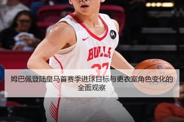 姆巴佩登陆皇马首赛季进球目标与更衣室角色变化的全面观察