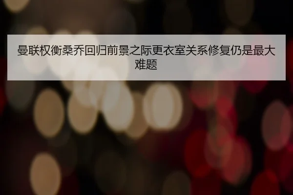 曼联权衡桑乔回归前景之际更衣室关系修复仍是最大难题