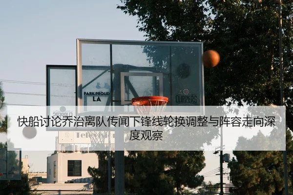 快船讨论乔治离队传闻下锋线轮换调整与阵容走向深度观察