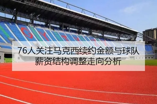 76人关注马克西续约金额与球队薪资结构调整走向分析