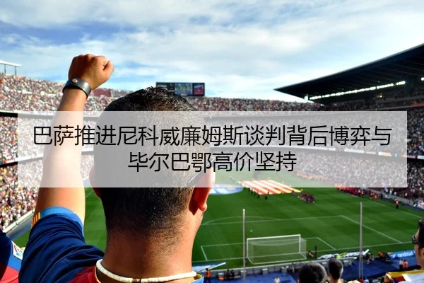 巴萨推进尼科威廉姆斯谈判背后博弈与毕尔巴鄂高价坚持